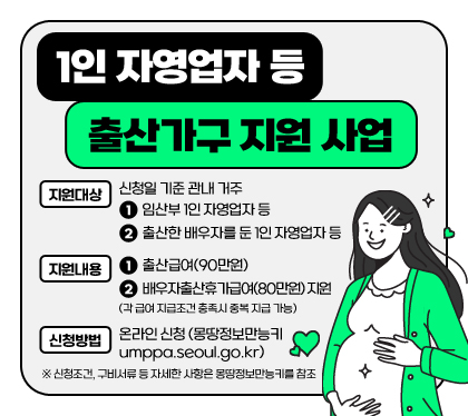 1인 자영업자 등 출산가구 지원 사업
지원대상 : 신청일 기준 관내 거주 
①임산부 1인 자영업자 등
②출산한 배우자를 둔 1인 자영업자 등
지원내용 : ①출산급여(90만원), ②배우자출산휴가급여(80만원) 지원 (각 급여 지급조건 충족시 중복 지급 가능)
신청방법 : 온라인 신청(몽땅정보만능키 umppa.seoul.go.kr)
※ 신청조건, 구비서류 등 자세한 사항은 몽땅정보만능키를 참조