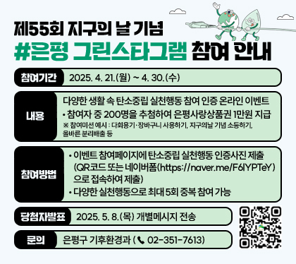 제55회 지구의 날 기념 #은평 그린스타그램 참여 안내
참여기간 : 2025. 4. 21.(월) ~ 4. 30.(수)
내용 : 다양한 생활 속 탄소중립 실천행동 참여 인증 온라인 이벤트
- 참여자 중 200명을 추첨하여 은평사랑상품권 1만원 지급
※ 참여미션 예시 : 다회용기·장바구니 사용하기, 지구의날 기념 소등하기, 올바른 분리배출 등
참여방법
- 이벤트 참여페이지에 탄소중립 실천행동 인증사진 제출 (QR코드 또는 네이버폼(https://naver.me/F6lYPTeY)으로 접속하여 제출)
- 다양한 실천행동으로 최대 5회 중복 참여 가능
당첨자발표 : 2025. 5. 8.(목) 개별메시지 전송
문의 : 은평구 기후환경과 (☎ 02-351-7613)