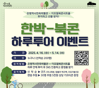 한박-북콘 하루투어 이벤트
○ 기    간 : 2025. 4. 16. (수) ~ 5. 14. (수)
○ 대    상 : 누구나 (200명 선착순)
○ 참여방법 은평역사한옥박물관 <-> 이호철북콘서트홀 
하루안에 투어 후 SNS인증하고 증정품 받기
○ 참여혜택
      -선착순 혜택 : 경품 세트 증정 (미니 화분 키트, 텀블러 에코백 등)
      -추첨 혜택 : 30명 추첨하여 5천원 상당의 기프티콘 증정