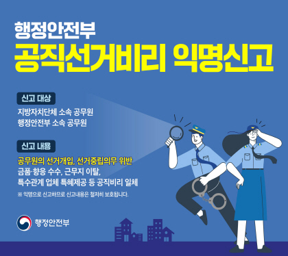 행정안전부
공직선거 비리 익명선고
신고대상
지방자치단체 소속 공무원
행정안전부 소속 공무원
신고내용
공무원의 선거개입, 선거중립의무 위반
금품 향응 수수, 근무지 이탈, 특수관계 업체 특혜제공 등 공직비리 일체
*익명으로 신고하므로 신고내용은 철저히 보호됩니다.