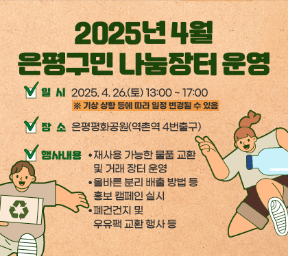 2025년 4월 은평구민 나눔장터 운영
일시 : 2025. 4. 26.(토) 13:00 ~ 17:00 ※ 기상 상황 등에 따라 일정 변경될 수 있음
장소 : 은평평화공원(역촌역 4번출구)
행사내용
- 재사용 가능한 물품 교환 및 거래 장터 운영
- 올바른 분리 배출 방법 등 홍보 캠페인 실시
- 폐건건지 및 우유팩 교환 행사 등