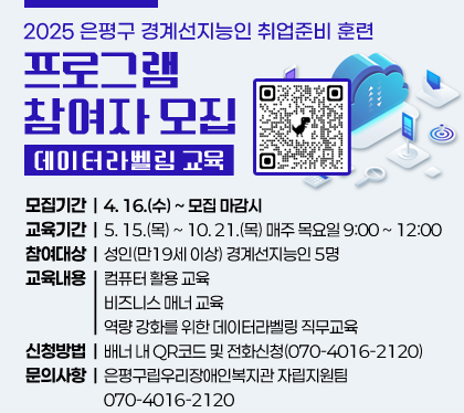 2025. 은평구 경계선지능인 취업준비 훈련 프로그램 참여자 모집
 ○ 프로그램명 : 성인 경계선지능인 취업준비 훈련(데이터라벨링 교육)
 ○ 모집기간 : 2025. 4. 16.(수) ~ 모집 마감시
 ○ 교육기간 : 2025. 5. 15.(목) ~ 10. 21.(목) 매주 목요일 9:00 ~ 12:00
 ○ 참여대상
    - 성인(만19세 이상) 경계선지능인 5명
 ○ 교육내용 
    - 컴퓨터 활용 교육
    - 비즈니스 매너 교육
    - 역량 강화를 위한 데이터라벨링 직무교육
 ○ 신청방법 : 배너 내 QR코드 및 전화신청(070-4016-2120)
 ○ 문의사항 : 은평구립우리장애인복지관 자립지원팀 070-4016-2120 
QR코드(링크:https://docs.google.com/forms/d/1UKj9U2LHE7q7Dv9Epl4E7YFLIk9dwLUxf7zsmaXUvSQ/edit)