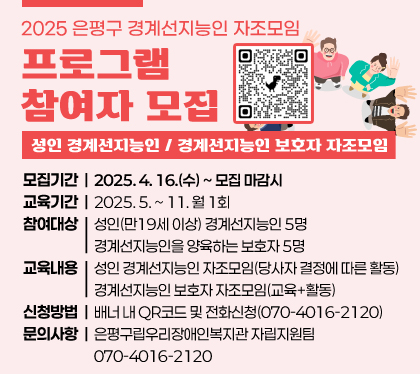 2025. 은평구 경계선지능인 자조모임 프로그램 참여자 모집
 ○ 프로그램명 : 성인 경계선지능인/ 경계선지능인 보호자 자조모임
 ○ 모집기간 : 2025. 4. 16.(수) ~ 모집 마감시
 ○ 교육기간 : 2025. 5. ~ 11. 월 1회
 ○ 참여대상
    - 성인(만19세 이상) 경계선지능인 5명
    - 경계선지능인을 양육하는 보호자 5명
 ○ 교육내용 
    - 성인 경계선지능인 자조모임(당사자 결정에 따른 활동)
    - 경계선지능인 보호자 자조모임(교육+활동)
 ○ 신청방법 : 배너 내 QR코드 및 전화신청(070-4016-2120)
 ○ 문의사항 : 은평구립우리장애인복지관 자립지원팀 070-4016-2120 
QR코드(링크:https://docs.google.com/forms/d/1ThqGwUybwyHT7uBxE8yP4gE3weoM5EQNeIQmGBJtr04/edit)