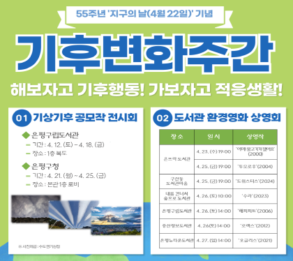 55주년 지구의 날(4월22일) 기념
기후변화주간
해보자고 기후행동! 가보자고 적응생활!
1. 기상기후 공모작 전시회
은평구립도선관
기간 : 4.12.토 ~ 4.18.금
장소 1층 복도
은평구청
기간 : 4.21.월 ~ 4.25.금
장소 본관1층 로비
2. 도서관 환경영화 상영회
