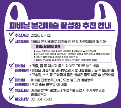 폐비닐 분리배출 활성화 추진 안내
추진기간 : 2025. 1. ~ 12.
사업내용 : 폐비닐 분리배출로 폐기물 감량 및 자원재활용 활성화
폐비닐 분리배출 품목
▲ 과자/커피 포장 비닐 ▲ 유색 비닐봉투 ▲ 비닐장갑 ▲ 페트병 라벨 ▲ 음식재료 포장 비닐 ▲ 일반쓰레기 보관하던 비닐 ▲ 작은 비닐 ▲ 뽁뽁이(에어캡) ▲ 스티커 붙은 비닐 ▲ 양파망 ▲ 보온·보냉팩 등 
※ 폐비닐 분리배출 불가 : 랩(마트 식품 포장용 랩은 종량제봉투 배출)

폐비닐 배출요령
- 기름, 물 등 액체가 묻어 있어도 그대로 분리배출
- 폐비닐 내 음식물, 과자부스러기 등 내용물을 비운 후 분리배출
- 고추장, 소스 등 고형물이 묻은 비닐은 물로 헹군 후 분리배출
폐비닐 배출방법 : 폐비닐 전용봉투(30L) 또는 별도의 비닐봉투(투명 또는 반투명)에 배출
유의사항 : 폐비닐 봉투에 일반쓰레기/음식물 포함 시 수거거부 또는 과태료 부과
문의사항 : 02-351-7583