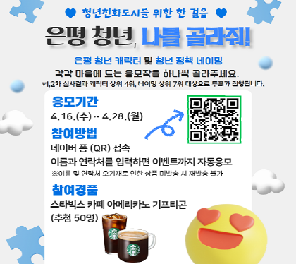 청년친화도시를 위한 한 걸음
은평청년, 나를 골라줘
은평 청년캐릭터 및 청년정책 네이밍
각각 마음에 드는 응모작을 하나씩 골라주세요
*1,2차 심사결과 캐릭터상위 4위, 네이밍 상위 7위 대상으로 투표가 진행됩니다
응모기간 4.16.수 ~ 4. 28.월
참여방법 네이버폼 QR접속
이름과 연락처를 입력하면 이벤트까지 자동응모
참여경품 스타벅스 카페 아메리카노 기프티콘 (추첨 50명)