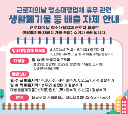 근로자의날 청소대행업체 휴무 관련 생활폐기물 등 배출 자제 안내
 근로자의 날 청소대행업체 근로자 휴무로 생활폐기물(대형폐기물 포함) 수거가 중단됩니다.
청소대행업체 휴무일 : 4.30.(수) 저녁 ~ 5.1.(목) 주간까지 
- 5.1.(목) 저녁부터 일·화·목 배출지역은 정상수거
대상동 : 월·수·금 배출지역 7개동
- 불광2동, 응암1동, 응암2동, 응암3동, 역촌동, 신사1동, 진관동(뉴타운제외)
배출안내
- 월•수•금 배출지역 : 4.30.(수) 저녁 미수거, 5.2.(금) 저녁 정상수거
- 일•화•목 배출지역 : 휴무와 상관없이 정상수거
- 대형생활폐기물(16개동)은 5.1.(목) 미수거, 5.2.(금) 정상수거
문의 : 은평구청 자원순환과 청소행정팀(02-351-7565)