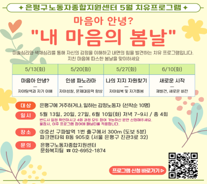 은평구노동자종합지원센터 5월 노동자치유프로그램 
마음아 안녕? 내 마음의 봄날
대 상 : 은평구에 거주하거나, 일하는 감정노동자 10명 (선착순) 
일 시 : 5월 13일~6월 10일까지, 매주 화요일, 저녁 7시~9시 (4회기)
장 소 : 구파발역 1번 출구에서 300m (도보 5분), 파크앤타워 B동 905호
문 의 : 은평구노동자종합지원센터 노동복지팀 02-6952-1874