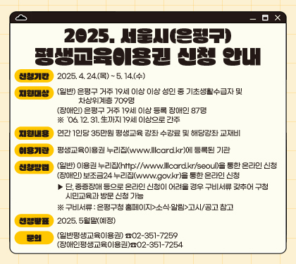 2025. 서울시(은평구) 평생교육이용권 신청 안내
신청기간 : 2025. 4. 24.(목) ~ 5. 14.(수)  
지원대상 : 
(일반) 은평구 거주 19세 이상 이상 성인 중 기초생활수급자 및 차상위계층 709명
(장애인) 은평구 거주 19세 이상 등록 장애인 87명
※  '06. 12. 31.生까지 19세 이상으로 간주
지원내용 : 연간 1인당 35만원 평생교육 강좌 수강료 및 해당강좌 교재비
이용기관 : 평생교육이용권 누리집(www.lllcard.kr)에 등록된 기관
신청방법
(일반) 이용권 누리집(http://www.lllcard.kr/seoul)을 통한 온라인 신청 
(장애인) 보조금24 누리집(www.gov.kr)을 통한 온라인 신청 
▶ 단, 중증장애 등으로 온라인 신청이 어려울 경우 구비서류 갖추어 구청 시민교육과 방문 신청 가능
※ 구비서류 : 은평구청 홈페이지>소식·알림>고시/공고 참고
선정발표 : 2025. 5월말(예정)
문의 : (일반평생교육이용권) ☎02-351-7259 / (장애인평생교육이용권)☎02-351-7254