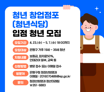 청년 창업점포(청년식당) 입점 청년 모집
모집기간 : 4. 23.(수) ~ 5. 7.(수) 18:00까지
모집대상 : 은평구 거주 19세 ~ 39세 청년
지원내용 : 보증금, 임차료50%, 인테리어 일부, 교육 등
신청방법 : 방문 접수 또는 이메일 접수
방문처 : 은평구청 청장년희망과 / 이메일 : 2016070486@ep.go.kr
문의 : 청장년희망과 청년미래팀 ☎351-6883