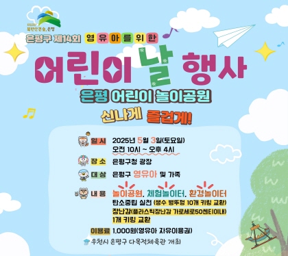 제14회 영유아를 위한 어린이날 행사 개최
  ○ 일  시 : 2025. 5. 3.(토) 10:00 ~ 16:00
  ○ 장  소 : 은평구청 광장
    ※ 우천시 은평구 다목적체육관 개최
 ○ 대  상 : 은평구 영유아 및 가족
 ○ 내 용 : 놀이공원, 체험 놀이터, 환경놀이터
            탄소중립 실천(플라스틱 재탄생 시연, 키링나눔) 등
※ 생수 병뚜꼉 10개, 플라스틱 장난감 1개(가로세로50㎝ 이내) 키링으로 교환
  ○ 이용료 : 1,000원(영유아 자유이용권) 
   - 이용권(손목 밴드) 구매 후 자유롭게 이용
 ○ 문  의 : 영유아지원과(☎02-351-7102)