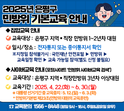 2025년 은평구
민방위 기본교육안내
집합교육 안내
교육대상 은평구소속 지역 직장 민방위 1~2년차 대원 및 대장
일시/장소 전자통지 및 종이통지서 확인
지정일 참석불가시 : 국민재난 안전포털 > 민방위 > 교육일정 확인> 교육 가능일 참석(별도 신청 불필요)
사이버교육 안내(포털사이트 민바위사이버교육 검색)
교육대상 은평구소속 지역 직장 민방위 3년차  이상대원
기간 2025. 4.22. ~ 6.30.
*대통령선거기간 중 교육중지 : 5.12.월~6.3.화
*민방위기본법 제23조(민방위 대원의 교육훈련
교육문의 1566-8448