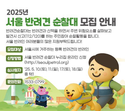 2025년 서울 반려견 순찰대 모집 안내
반려견순찰대는 반려견과 산책을 하면서 주변 위험요소를 살펴보고 발견시 신고(112/120)를 하는 주민참여 순찰활동을 합니다.
서울 반려인 여러분들의 많은 지원부탁드립니다!
모집대상 : 서울시에 거주하는 등록 반려견의 반려인
신청기간 : ‘25. 4. 24.(목)부터 5. 15.(목)까지
신청방법 : 서울 반려견 순찰대 누리집 온라인 신청(http://seoulpetrol.org)
심사일자 : '25. 5. 10.(토), 11.(일), 17.(토), 18.(일) 중 택1
문의전화 : 1533-0799