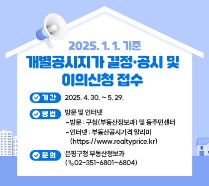 2025. 1. 1. 기준 개별공시지가 결정·공시 및 이의신청 접수
기간 : 2025. 4. 30. ~ 5. 29.
방법 : 방문 및 인터넷
- 방문 : 구청(부동산정보과) 및 동주민센터
- 인터넷 : 부동산공시가격 알리미 (https://www.realtyprice.kr)
문의 : 은평구청 부동산정보과 (☏02-351-6801~6804)