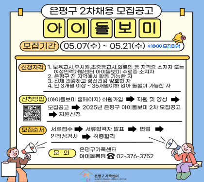 은평구 2차 재용 모집공고
아이돌보미
모집기간 05.07.수 ~ 05.21.수
신청자격
1. 보육교사, 유치원, 초중등교사, 의료인 등 자격증 소지가 또는 여성인력개발센터 아이돌뵈 수료증 소지자
2. 은평구 전 지역에 활동 가능한자
3.신체 건강하고 정신건강 양호한 자
4. 만3개월이상 ~ 36개월 이하 영아 돌봄이 가능한 자
신청방법 아이돌보미 홈페이지 회원가입 지원 및 양성 모집공고 2025 은평구 아이돌보미 2차 모집공고 지원신청
모집순서 서류접수 서류합격자 발표 면접 인적성검사 최종합격
문의 은평구가족센터 아이돌보미팀 02-376-3752