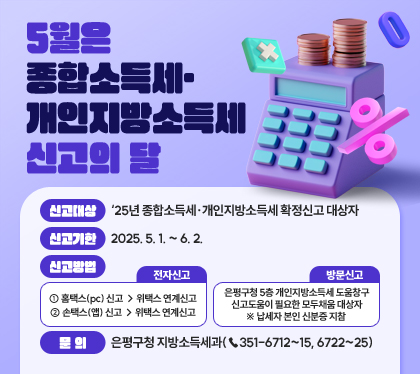 5월은 종합소득세・개인지방소득세 신고의 달
신고대상 : ‘25년 종합소득세·개인지방소득세 확정신고 대상자
신고기한 : 2025. 5. 1. ~ 6. 2.
신고방법 
- 전자신고
① 홈택스(pc) 신고 → 위택스 연계신고
② 손택스(앱) 신고 → 위택스 연계신고
- 방문신고 : 은평구청 5층 개인지방소득세 도움창구 신고도움이 필요한 모두채움 대상자
※ 납세자 본인 신분증 지참 
문의 : 은평구청 지방소득세과(☎351-6712~15, 6722~25)