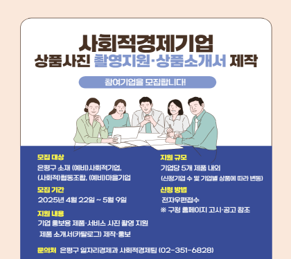 사회적경제기업 상품 사진 촬영 지원 및 홍보 책자 제작사업
  • 모집대상 : 은평구 소재 (예비)사회적기업, (사회적)협동조합, (예비)마을기업
  • 모집기간 : 2025년 4월 22일 ~ 5월 9일
  • 지원내용 : 기업 홍보용 제품·서비스 사진 촬영 지원, 제품 소개서(카탈로그)
              제작·홍보
  • 지원규모 : 기업당 5개 제품 내외(신청기업 수 및 기업별 상품에 따라 변동)
  • 신청방법 : 전자우편 접수(※구청 홈페이지 고시·공고 참조)
  • 문의처 : 은평구 일자리경제과 사회적경제팀(02-351-6828)