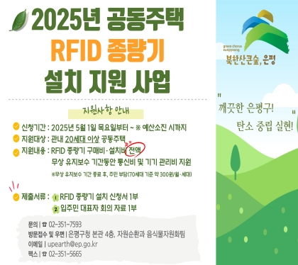 2025년 공동주택 RFID 종량기 지원사업 

 신청기간 : 2025년 5월 1일 목요일까지 ~ ※ 예산소진 시까지
 지원대상 : 관내 20세대 이상 공동주택
 지원내용 : ① RFID 종량기 구매비·설치비
             ② 무상 유지보수 기간동안 통신비 및 기기 관리비 지원
              ※무상 유지보수 기간 종료 후, 주민 부담(70세대 기준 약 300원/월·세대)
 제출서류 : ① RFID 종량기 설치 신청서 1부
             ② 입주민 대표자 회의 자료 1부
 접수방법 : 이메일(upearth@ep.go.kr), 팩스(02-351-5665)
              방문접수(은평구청 4층, 자원순환과 음식물자원화팀)
 문    의 : ☎)02-351-7593