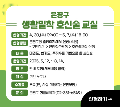 은평구 생활밀착 호신술 교실
신청기간 : 4. 30.(수) 09:00 ~ 5. 7.(수) 18:00 
신청방법 : 은평구청 홈페이지에서 신청(추첨)
- 구민참여 > 신청접수광장 > 호신술교실 신청
내용 : 태권도, 합기도, 주짓수를 기반으로 한 호신술
운영기간 : 2025. 5. 12. ~ 8. 14.
장소 : 관내 도장(세부내용 클릭)
대상 : 구민 누구나
수강료 : 무료(단, 시설 이용료는 본인부담)
문의 : 은평구 생활체육과(02-351-6549)
신청하기