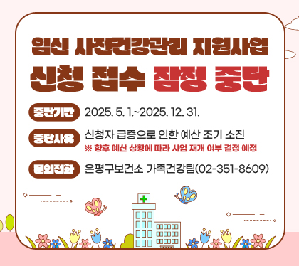 임신 사전건강관리 지원사업 신청 접수 잠정 중단
중단기간 : 2025. 5. 1.~2025. 12. 31.
중단사유 : 신청자 급증으로 인한 예산 조기 소진
※ 향후 예산 상황에 따라 사업 재개 여부 결정 예정
문의전화: 은평구보건소 가족건강팀(02-351-8609)
