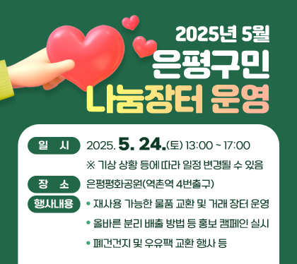 2025년 5월 은평구민 나눔장터 운영

○ 일    시 : 2025. 5. 24.(토) 13:00 ~ 17:00
   ※ 기상 상황 등에 따라 일정 변경될 수 있음
○ 장    소 : 은평평화공원(역촌역 4번출구)
○ 행사내용
  - 재사용 가능한 물품 교환 및 거래 장터 운영
  - 올바른 분리 배출 방법 등 홍보 캠페인 실시
  - 폐건건지 및 우유팩 교환 행사 등
