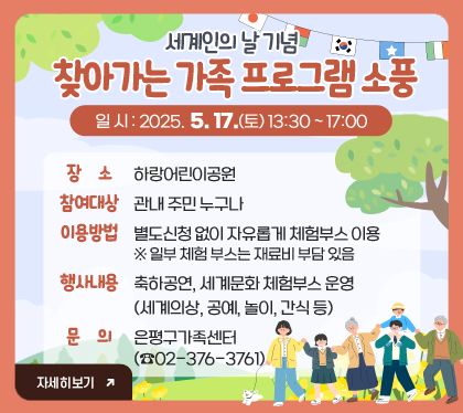 세계인의 날 기념 ‘찾아가는 가족 프로그램 소풍’
○ 일    시 : 2025. 5. 17.(토) 13:30 ~ 17:00
○ 장    소 : 하랑어린이공원
○ 참여대상 : 관내 주민 누구나
○ 이용방법 : 별도신청 없이 자유롭게 체험부스 이용
  ※ 일부 체험 부스는 재료비 부담 있음
○ 행사내용 : 축하공연, 세계문화 체험부스 운영
              (세계의상, 공예, 놀이, 간식 등) 
○ 문    의 : 은평구가족센터(☎02-376-3761) 

※ 자세히 보기