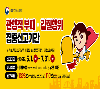 관행적 부패 갑질행위 집중신고기간
*욕설, 폭언, 인격모독, 따돌림, 성희롱 등 직장내 괴롭힘은 제외
신고기간 2025. 5. 1. 목 ~ 7. 31. 목
신공방법 청렴포탈(www.clean.go.kr), 우편, 방문
신고상담 1398번(부패신고 상담전화), 110번 정부대표 민원전화