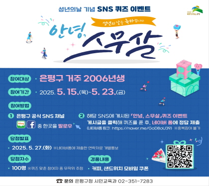 성년의날 기념 SNS 퀴즈이벤트
   안녕, 스무살
   ○ 참여대상 : 은평구 거주 2006년생 청소년
   ○ 참여기간 : 2025. 5. 15.(목) ~ 5. 23.(금)
   ○ 참여방법
     - ① 은평구 SNS(블로그, 페이스북, 인스타그램) 중 1곳 접속,
          「안녕, 스무살」퀴즈이벤트 게시글 클릭!
     - ② 퀴즈를 푼 후 네이버 폼에 정답 제출 ※중복참여 불가
          (네이버폼 링크 : https://naver.me/GoD8oU39)
   ○ 당첨발표 : 2025. 5. 27.(화) 
     ※네이버폼에 제출한 연락처로 개별통보
   ○ 당첨자수 : 100명(※퀴즈 맞춘 참여자 중 무작위 추첨)
   ○ 경품내용 : 커피, 샌드위치 모바일쿠폰
   ○ 문    의 : ☎02-351-7283