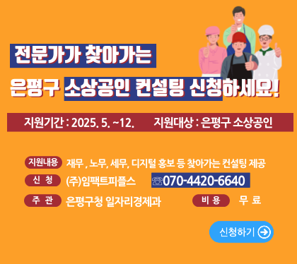 ‘전문가가 찾아가는’은평구 소상공인 컨설팅 신청하세요!
○ 지원기간 : 2025. 5. ∼ 12.(일정 사전 협의 후 현장 방문)
○ 지원대상 : 은평구 관내 사업장을 가진 소상공인(업종 무관) 
 ○ 지원내용 : 소상공인 컨설팅
   • 소상공인 지원정책 및 자금 안내     • 재무(대출 등) 관련 컨설팅 제공
   • 노무, 세무 관련 상담               • 온라인 홍보 마케팅 등
신청 (주) 임팩트피플스 070-4420-6640
주관 은평구청 일자리경제과 
비용 무료