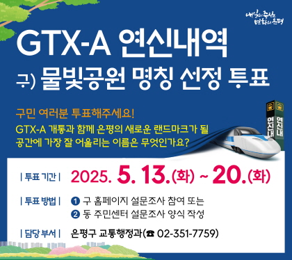 GTX-A 연신내역 구)물빛공원 명칭 선정 투표
구민여러분 투표해주세요
GTX-A 개통과 함께 은평의 새로운 랜드마크가 될 공간에 가장 잘 어울리는 이름은 무엇인가여?
투표기간 2025. 5. 13.화 ~ 20.화
투표방법 
1.구 홈페이지 설문조사 참여
2. 동주민센터 설문조사 양식 작성
담당부서 은평구 교통행정과 02-351-7759