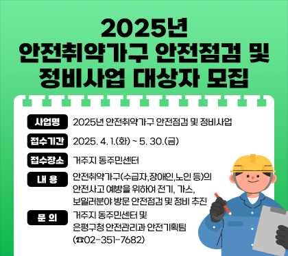 2025년 안전취약가구 안전점검 및 정비사업 대상자 모집
사업명 : 2025년 안전취약가구 안전점검 및 정비사업
접수기간 : 2025. 4. 1.(화) ~ 5. 30.(금)
접수장소 : 거주지 동주민센터
내용 : 안전취약가구(수급자,장애인,노인 등)의 안전사고 예방을 위하여 전기, 가스, 보일러분야 방문 안전점검 및 정비 추진
문의 : 거주지 동주민센터 및 은평구청 안전관리과 안전기획팀(☎02-351-7682)