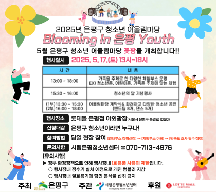 2025년 은평구 청소년 어울림마당
5월 은평구 청소년 어울림마당 꽃팡을 개최합니다.
행사일시 2025.5.17.토 13~18시
행사장소 롯데몰 은평점 야외광장
신청대상 은평구 청소년 누구나
참여방법 당일 현장 참여
문의사항 시립은평청소년센터 070-7113-4976
유의사항
정부 환경정책으로 인해 행사장내 1회용품 사용이 제한됩니다.
행사장내 정수기 설칭예정으로 개인 텀블러 지참
행사장내 일회용기에 담긴 음식물 섭취 금지