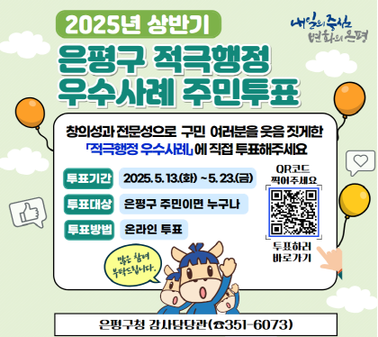 2025. 상반기 
은평구 적극행정 우수사례 선발 주민 투표 실시 
은평구민 여러분이 생각하는 적극행정 우수사례를
직접 선정해주세요!
기 간 : 2025. 5. 13.(화) ~ 5. 23.(금)
대상  : 은평구 주민이면 누구나
방법 : 온라인투표
문 의 : 감사담당관 적극행정팀 ☎ 02-351-6073