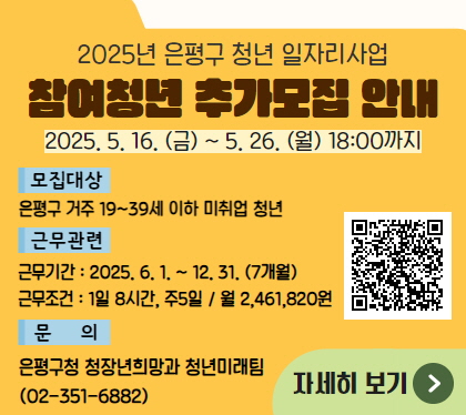 2025년 청년 일자리사업 참여청년 추가 모집
2025. 5. 16.금 ~5. 26.월
모집대상 은평구 거주 19~39세 이하 미취업 청년
근무관련 
근무기간 2025. 6. 1. ~ 12. 31. 7개월
근무조건 1일 8시간, 주5일 / 월 2,461,820
문의 은평구청 청장년희망과 청년미래팀 02-351-6882