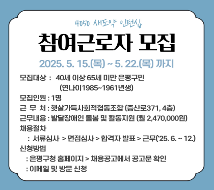 4050 새도약 인턴십 프로그램 참여 근로자 모집

2025.5.15.목 ~ 5.22.목까지
모집대상 : 40세 이상 65세 미만 은평구민 (연나이 1985~1961년생)
모집인원 : 1명
근무처 : 햇살가득사회적협동조합 (증산로371, 4층)
근무내용 : 발달장애인 돌봄 및 활동지원(월 2,470,000원)
채용절차 : 서류심사 > 면접심사 > 합격자 발표 > 근무(25.6. ~12.)
신청방법 : 은평구청홈페이지 > 채용공고에 공고문 확인, 이메일 및 방문 신청