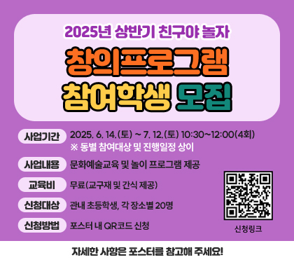2025년 상반기 친구야 놀자 창의프로그램 참여학생 모집
사업기간 : 2025. 6. 14.(토) ~ 7. 12.(토) 10:30~12:00(4회) ※ 동별 참여대상 및 진행일정 상이
사업내용 : 문화예술교육 및 놀이 프로그램 제공
교육비 : 무료(교구재 및 간식 제공)
신청대상 : 관내 초등학생, 각 장소별 20명
신청방법 : 포스터 내 QR코드 신청
자세한 사항은 포스터를 참고해 주세요!