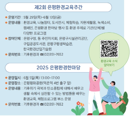 제2회 은평환경교육주간
운영기간 5월29일목 ~ 6월13일금
운영내용 : 환경교육, 나눔장터, 도서전시, 체험학습, 자원재활용, 녹색소비, 캠페인, 은평환경 한마당 행사등 
환경주제로 기관 단체별 다양한 프로그램
참여단체 : 은평구청, 동 주민자치회, 은평구 시설관리공단, 구립공공도서관, 은평구평생학습관, 한국환경산업기술원
문의번화 기후환경과 02-351-7652

2025 은평환경한마당
  운영 일시 : 2025. 6. 5.(목) 13:00 ~ 17:00
 운영 장소 : 은평평화공원(역촌역 4번출구)
운영 내용 :  기후위기 극복과 탄소중립에 대해서 배우고 생활속에서 실천할 수 있는 방법드을 배우는 환경교육, 체험 프로그램 부스 운영
문의 : 은평구 기후환경과 ☎ 02-351-7652