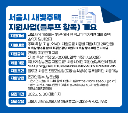 서울시 새빛주택 지원사업(클루프 항목) 개요
지원대상 : 서울시에 거주하는 15년 이상 된 공시가격 3억원 이하 주택 소유자 및 세입자
지원내용  : 주택 옥상, 지붕, 외벽에 차열도료 시공비 지원(최대 2백만원) ※ 옥상 방수를 함께 시공할 경우 지원하며 옥상 방수 비용은 자부담
지원금액 : 면적당 지원단가 지급 (지붕·옥상: ㎡당 25,000원, 외벽: ㎡당 17,500원)
제품기준 : 국내외 성능인증 차열도료* 시공시에만 지원(성능확인서 첨부) *CRRC, Energy Star, LEED, Green Globes, JIS K5675, SPS-KPIC 5020-7316
지원조건 : 쿨루프 시공은 전문건설업(도장·습식방수) 등록업체만 시공가능
지원방법 : 온라인 접수, 방문신청
- 온라인 : 건물에너지효율화 지원시스템(https://brp.eseoul.go.kr)
- 방문 : 저탄소건물지원센터 (서울시 중구 덕수궁길15, 서소문청사1동1층 저탄소건물지원센터)  
모집기간 : 2025. 6. 30.(월)까지
전화상담 : 서울시 저탄소건물지원센터(☎02-2133-9700,1193)