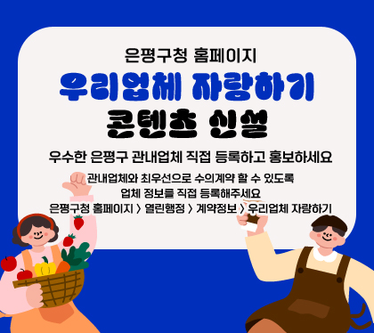 은평구청 홈페이지 우리업체 자랑하기 콘텐츠 신설
우수한 은평구 관내업체 직접 등록하고 홍보하세요
관내업체와 최우선으로 수의계약 할 수 있도록 업체 정보를 직접 등록해주세요
은평구청 홈페이지 〉 열린행정 〉 계약정보 〉 우리업체 자랑하기