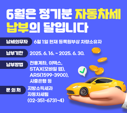 6월은 정기분 자동차세 납부의 달입니다
납세의무자 : 6월 1일 현재 등록원부상 차량소유자    
납부기한 : 2025. 6. 16. ~ 2025. 6. 30.
납부방법 : 전용계좌, 이택스, STAX(모바일 앱), ARS(1599-3900), 시중은행 등
문 의 처 : 지방소득세과 자동차세팀 (02-351-6731~4)
