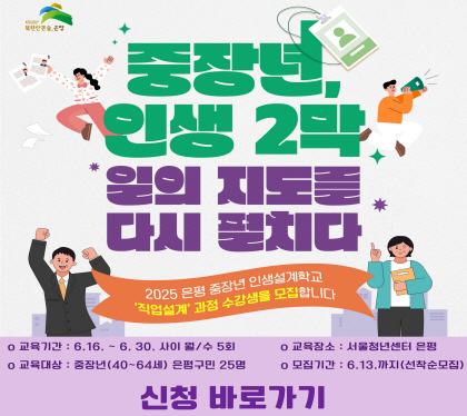 중장년 인생2막
일의 지도를 다시 펼치다
2025 은평 중장년 인생설계학교
직업설계 과정 수강생을 모집합니다.
교육기간 6.16.~6.30. 사이 월/수 5회
교육대상 중장년 40~60세 은평구민 25명
교육장소 서울청년센터 은평
모집기간 6.13.까지 선착순모집
