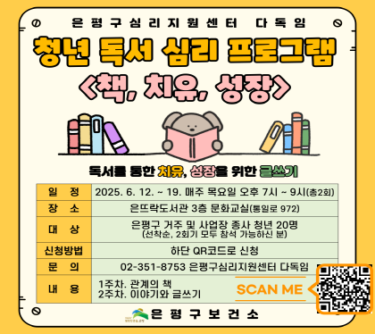 청년 독서 심리 프로그램
책, 치유, 성장
독서를 통한 치유, 성자을 위한 글쓰기
일정 : 6월 12일 ~ 19일(목) 19:00 ~ 21:00(총2회)
장소 : 은뜨락도서관 3층 문화교실 (통일로972)
대상 은평구거주 및 사업장 종사 청년 20명
신청방법 하단 QR코드로 신청
문의 02-351-8753 은평구 심리지원센터 다독임
내용
 - 1주차: 관계의 책
  - 2주차: 이야기와 글쓰기