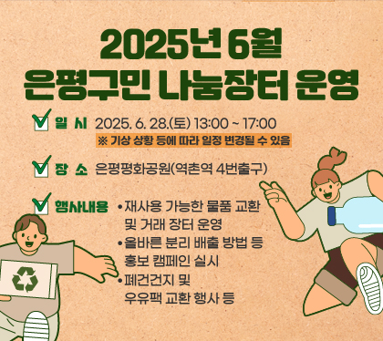 2025년 6월 은평구민 나눔장터 운영
일시 : 2025. 6. 28.(토) 13:00 ~ 17:00 ※ 기상 상황 등에 따라 일정 변경될 수 있음
장소 : 은평평화공원(역촌역 4번출구)
행사내용
- 재사용 가능한 물품 교환 및 거래 장터 운영
- 올바른 분리 배출 방법 등 홍보 캠페인 실시
- 폐건건지 및 우유팩 교환 행사 등