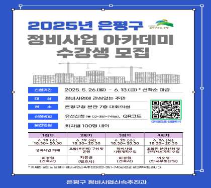 <2025년 은평구 정비사업 아카데미 수강생 모집>
 ㅇ 신청기간 : 2025. 5. 26.(월)~6.13.(금) *선착순 마감
 ㅇ 강의장소 : 은평구청 본관 7층 대회의실
 ㅇ 시    간 : 18:30~20:30 
 ㅇ 참석대상 : 정비사업에 관심있는 주민(100명 내외)
 ㅇ 신청방법 : 유선신청(351-7455), QR코드(팜플렛 참조)
 ㅇ 모집인원 : 회차별 100명 내외