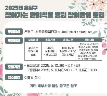 2025년 은평구 찾아가는 반려식물 병원 참여단체 모집
모집대상 : 은평구 내 공동주택단지  ※ 참여인원: 최소 20명 이상
모집내용
모집분야 - 찾아가는 반려식물 병원
운영기간 - 2025. 6. 14.(토) ~ 11. 29.(토)
운영시간 - 매주 화/토 14:00 ~ 17:00 (1회 3시간)
운영내용
- 반려식물 상태 진단 후 생리 장애, 병해충 관리 등 상담 및 치료
- 영양관리 및 화분 분갈이 필요시 지원
※ 1인 화분 3개 한정
모집기간
- 모집공고: 2025. 6. 10.(화) ~ 7. 11.(금)
- 모집접수: 2025. 6. 11.(수) 9:00 ~ 7. 11.(금) 18:00
접수방법 : 이메일 접수
기타 세부사항 붙임 공고문 참조
