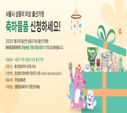 서울시에서 시행하는 '삼둥이 이상 출산가정 축하물품 신청하세요.
2025년 1월 이후 출산한 삼둥이 이상 출산가정에 라이온코리안 생활용품 7종이 가정으로 배송됩니다. 
○ 지원대상: 서울시에 거주하는 삼둥이 이상 출산가정 (※ 2025년 1월 출산가정부터 소급 지원)
○ 신청기간: 출산일로부터 90일 이내
○ 지원내용: 출산 선물세트(세탁세제, 주방세제 등 생활용품 7종 패키지)를 가정으로 배송
○ 신청방법: 서울시 임신출산 정보센터 온라인 신청(seoul-agi.seoul.go.kr)
○ 제출서류: 주민등록등본