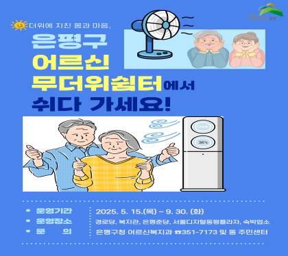 은평구 어르신
무더위 쉼터에서 쉬다 가세요
운영기간 : 2025. 05. 15. ~ 9. 30.
운영장소 : 경로당, 복지관, 은평춘당, 서울디지털동행플라자, 숙박업소
문의 : 은평구청 어르신복지과 351-7173 및 동 주민센터