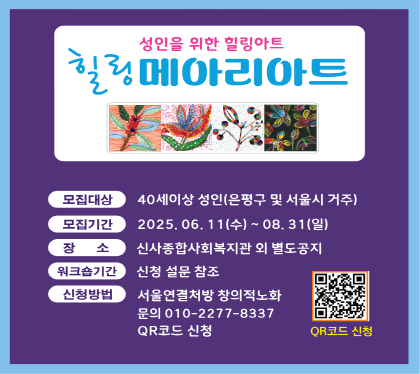 성인을 위한 힐링아트 (꽃메아리아트) 신청 안내

    ○ 모집대상 : 40세 이상 성인 (은평구 및 서울시 거주)
   ○ 모집기간 : 2025. 06. 11.(수) ~ 2025. 08. 31(일)
   ○ 장    소 : 신사종합사회복지관 외 별도공지
   ○ 워크숍기간 신청설문 참조
    ○ 신청방법 : 서울연결처방 창의적노화 전화문의 (☎010-2277-8337)
                또는 QR코드 신청