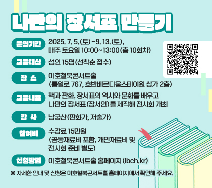 나만의 장서표 만들기
운영기간 : 2025. 7. 5.(토)~9. 13.(토), 매주 토요일 10:00~13:00(총 10회차)
교육대상 : 성인 15명(선착순 접수)
장소 : 이호철북콘서트홀(통일로 767, 호반베르디움스테이원 상가 2층)  
교육내용 : 책과 판화, 장서표의 역사와 문화를 배우고 나만의 장서표(장서인)를 제작해 전시회 개최
강사 : 남궁산(판화가, 저술가)
참여비 : 수강료 15만원(공동재료비 포함, 개인재료비 및 전시회 준비 별도) 
신청방법 : 이호철북콘서트홀 홈페이지(lbch.kr) 
QR코드 스캔
※ 자세한 안내 및 신청은 이호철북콘서트홀 홈페이지에서 확인해 주세요.