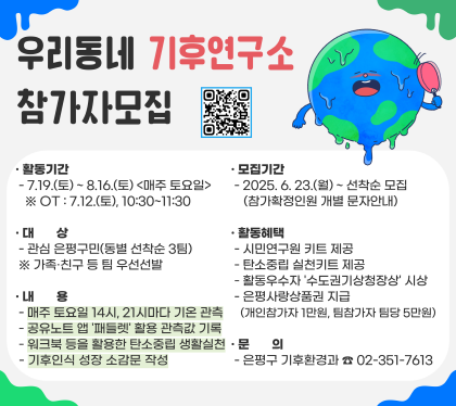 우리동네 기후연구소 참가자 모집
활동기간 7.19.토 ~ 8.16.토 매주 토요일 OT 7.12.토 10:30~ 11:30
모집기간 6.23월~ 선착순 모집 (참가확정인원 개별 문자안내)
대상 관심 은평구민 (동별 선착순 3팀) -가족, 친구 등 팀 우선선발
내용 
매주토요일 ㄹ14시, 21시마다 기온 관측
공유노트앱 패틀렛 활용 관측값 기록
워크북 등을 활용한 탄소주읿 생활실천
기후인식 성장 소감문 작성
활동혜택
시님연구원 키트 제공
탄소중립 실천키드 제공
활동우수자 수도권기상청장상 시상
은평 사랑상품권 지급
(개인참가자 1만원, 팀참가자 팀당 5만원)
문의 은평구 기후환경과 02-351-7613